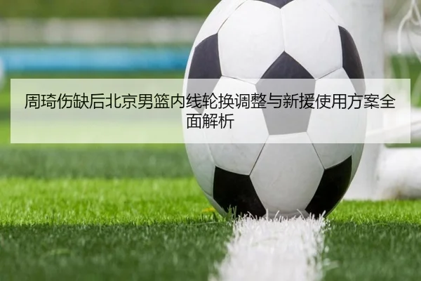 周琦伤缺后北京男篮内线轮换调整与新援使用方案全面解析